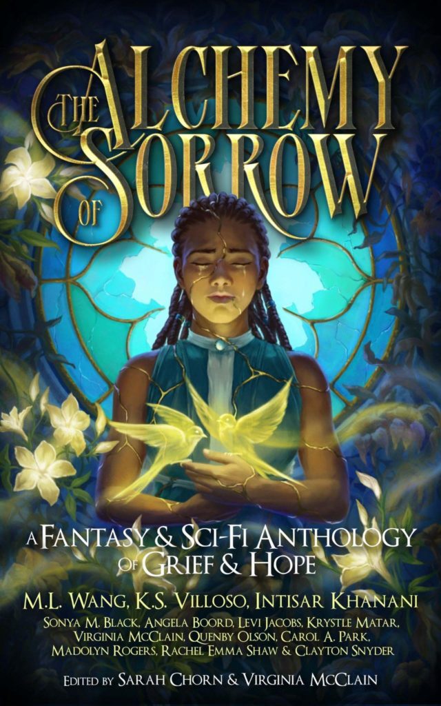 The cover art for The Alchemy of Sorrow. Image description: a woman of color stands before a broken stained glass window. Her body is riddled with glowing golden cracks. A pair of similarly glowing swallows flitter above her hands, held at chest level. She is surrounded by dead vines that curl around the window as well--here and there, a few glowing golden flowers are blooming. The text laid out across the ebook cover reads “The Alchemy of Sorrow” in gold across the top with a portion of the text hidden behind the woman’s head but still legible. Below that in white, the subtitle “A Fantasy & Sci-Fi Anthology of Grief & Hope” and below that, “ M.L. Wang, K.S. Villoso, Intisar Khanani, Sonya M. Black, Angela Boord, Levi Jacobs, Krystle Matar, Virginia McClain, Quenby Olson, Carol A. Park, Madolyn Rogers, Rachel Emma Shaw & Clayton Snyder” below that “Edited by Sarah Chorn & Virginia McClain